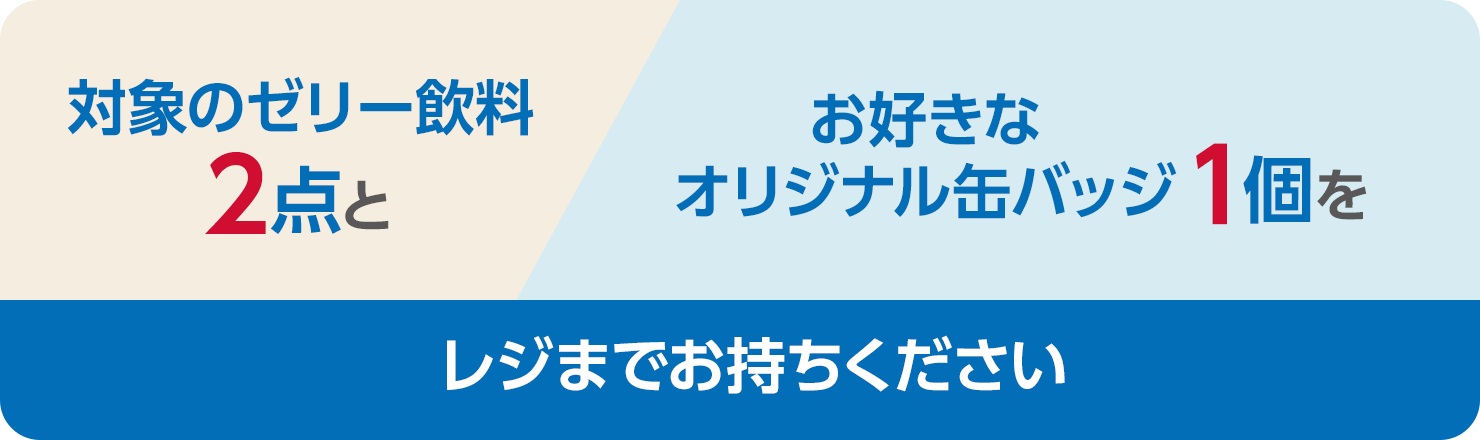 対象のゼリー飲料2点とお好きなオリジナル缶バッジをレジまでお持ちください