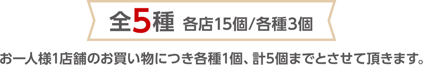 全5種 各店15個/各種3個　お一人様1店舗のお買い物につき各種1個、計5個までとさせて頂きます。