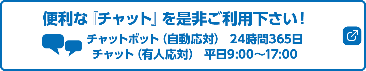 便利な『チャット』を是非ご利用下さい！チャットボット（自動応対） 24時間365日／チャット（有人応対） 平日9:00～17:00