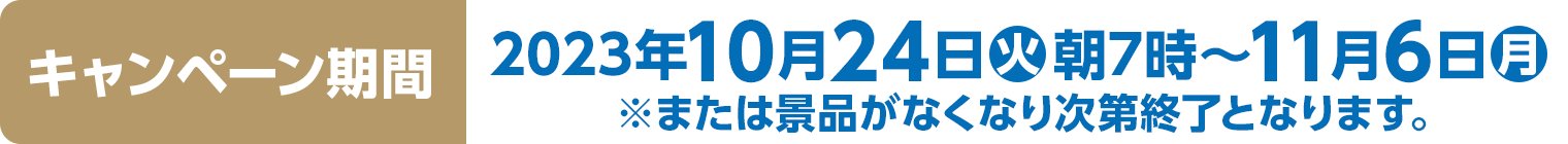 キャンペーン期間　2023年10月24(火)朝7時～11月6日(月)※または景品がなくなり次第終了となります。