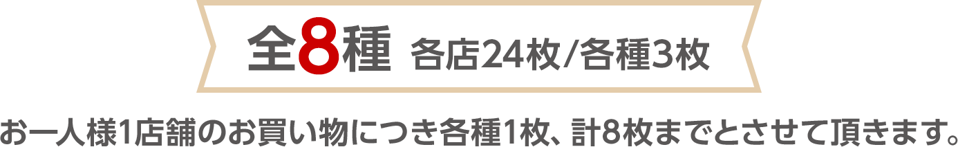 全8種 各店24枚/各種3枚　お一人様1店舗のお買い物につき各種1枚、計8枚までとさせて頂きます。