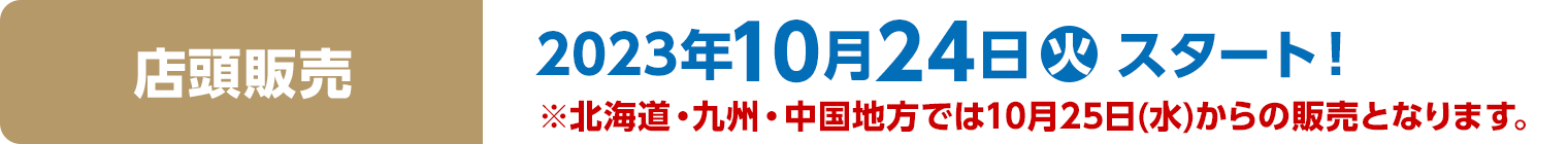 店頭販売　2023年10月24日(火)スタート！※北海道・九州・中国地方では10月25日(水)からの販売となります。