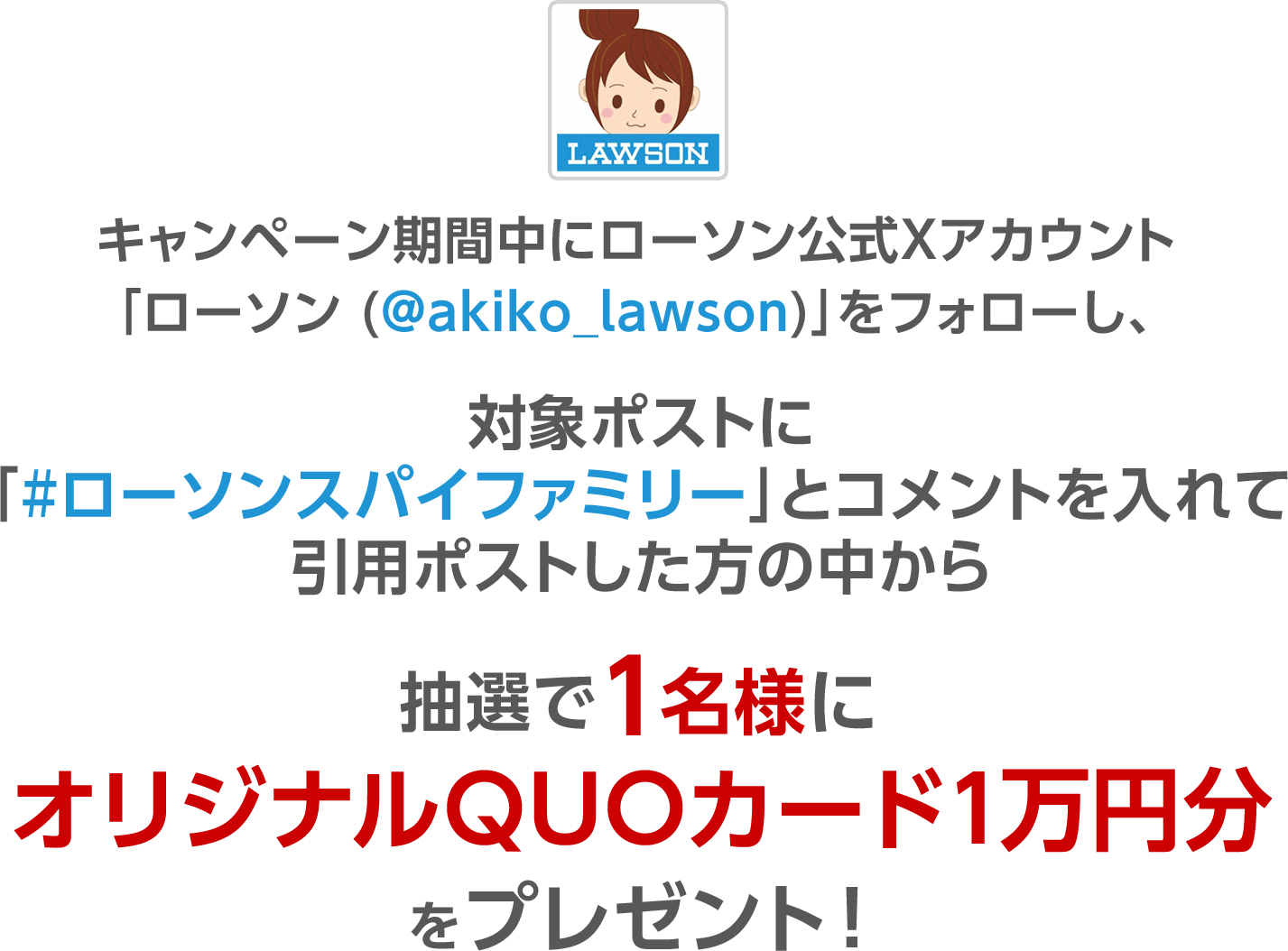 キャンペーン期間中にローソン公式Twitterアカウント「ローソン（@akiko_lawson）」をフォローし、対象ポストに「#ローソンスパイファミリー」とコメントをつけて引用ポストした方の中から抽選で1名様にオリジナルQUOカード1万円分をプレゼント！