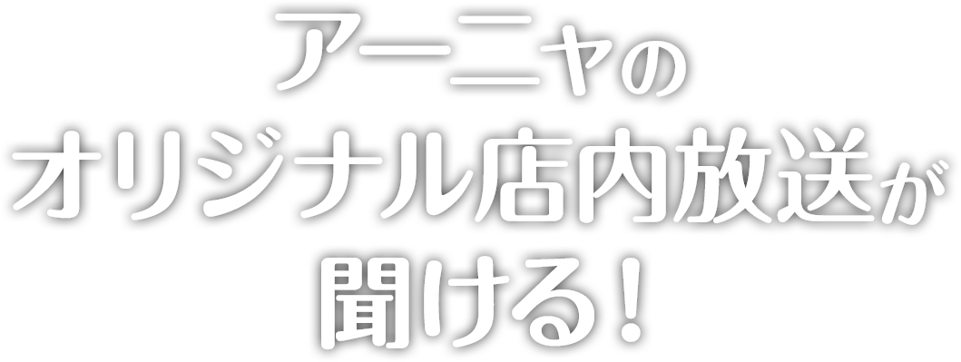 アーニャのオリジナル店内放送が聞ける！