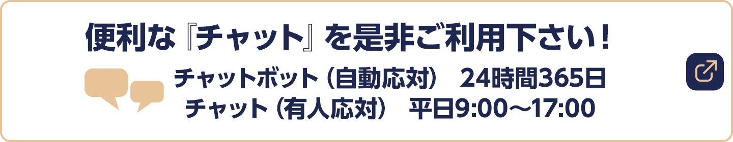 便利な『チャット』を是非ご利用下さい！チャットボット（自動応対） 24時間365日／チャット（有人応対） 平日9:00～17:00