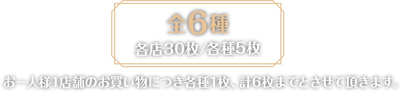 全6種各店30枚/各種5枚　お一人様1店舗のお買い物につき各種1枚、計6枚までとさせて頂きます。