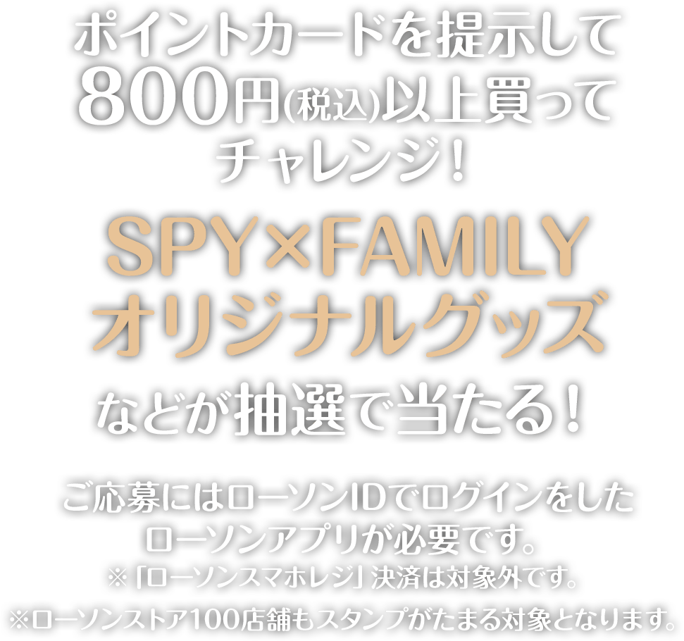 ポイントカードを提示して800円(税込)以上買ってチャレンジ！SPY×FAMILYオリジナルグッズなどが抽選で当たる！ご応募にはローソンIDでログインをしたローソンアプリが必要です。※「ローソンスマホレジ」決済は対象外です。※ローソンストア100店舗もスタンプがたまる対象となります。