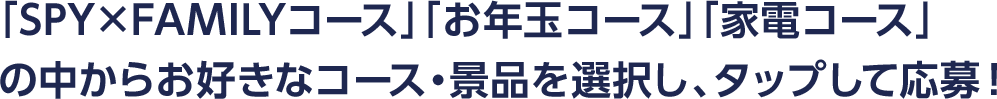 「SPY×FAMILYコース」「お年玉コース」「家電コース」 の中からお好きなコース・景品を選択し、タップして応募！