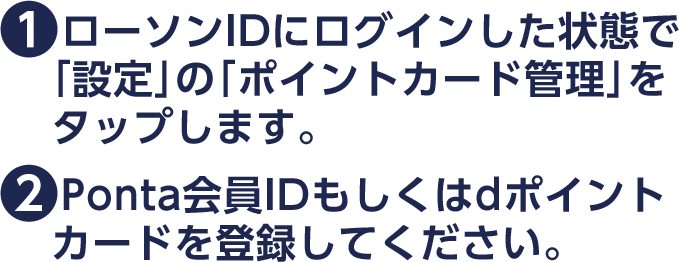 (1)ローソンIDにログインした状態で「設定」の「ポイントカード管理」をタップします。(2)Ponta会員IDもしくはdポイントカードを登録してください。