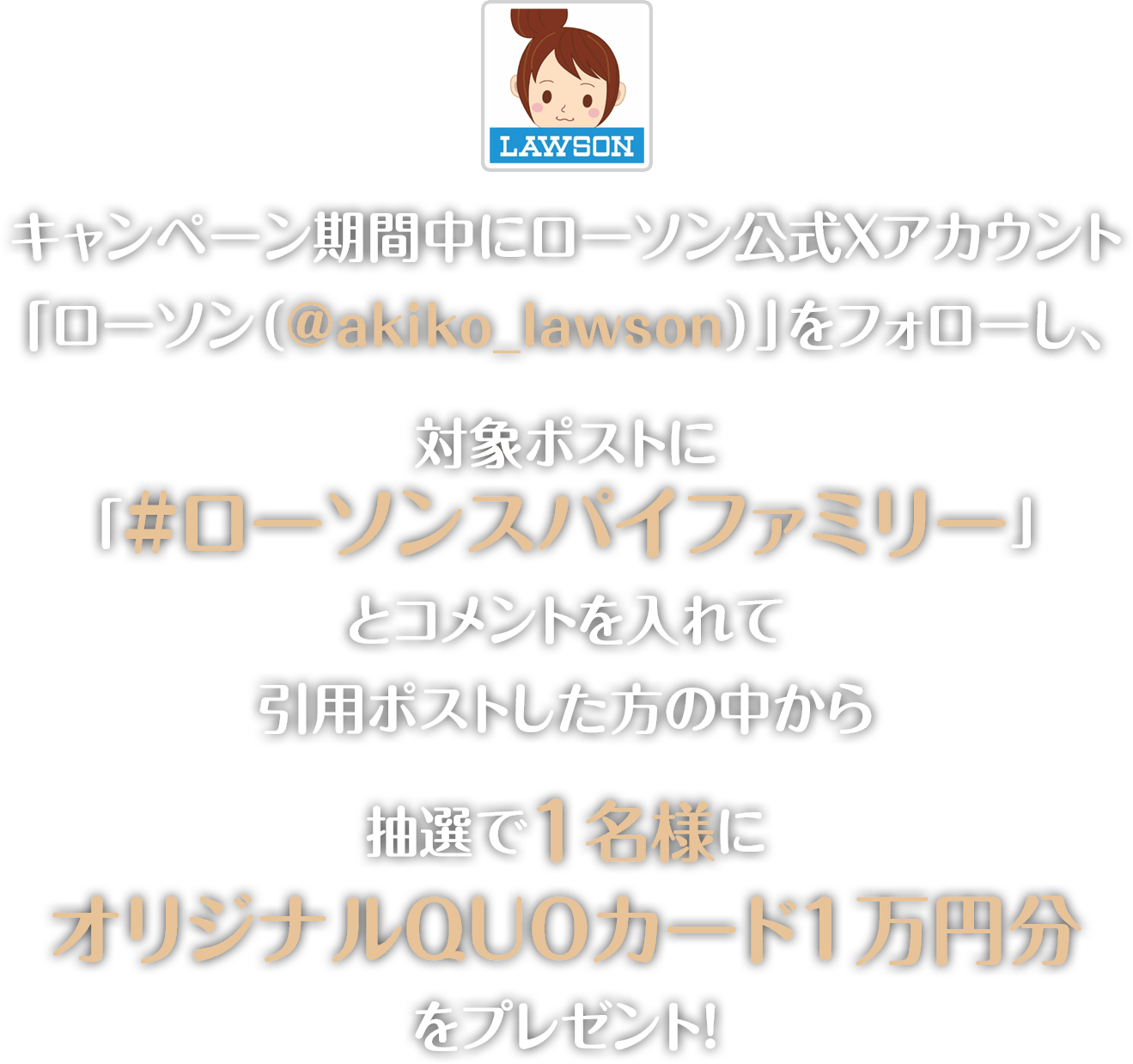 キャンペーン期間中にローソン公式Twitterアカウント「ローソン（@akiko_lawson）」をフォローし、対象ポストに「#ローソンスパイファミリー」とコメントをつけて引用ポストした方の中から抽選で1名様にオリジナルQUOカード1万円分をプレゼント！