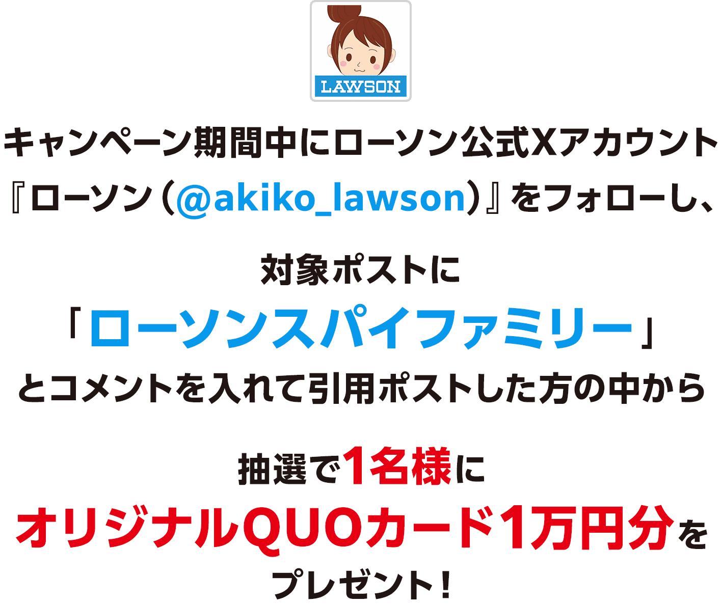 キャンペーン期間中にローソン公式Xアカウント『ローソン（@akiko_lawson）』をフォローし、対象ポストに「ローソンスパイファミリー」とコメントを入れて引用ポストした方の中から抽選で1名様にオリジナルQUOカード1万円分をプレゼント！