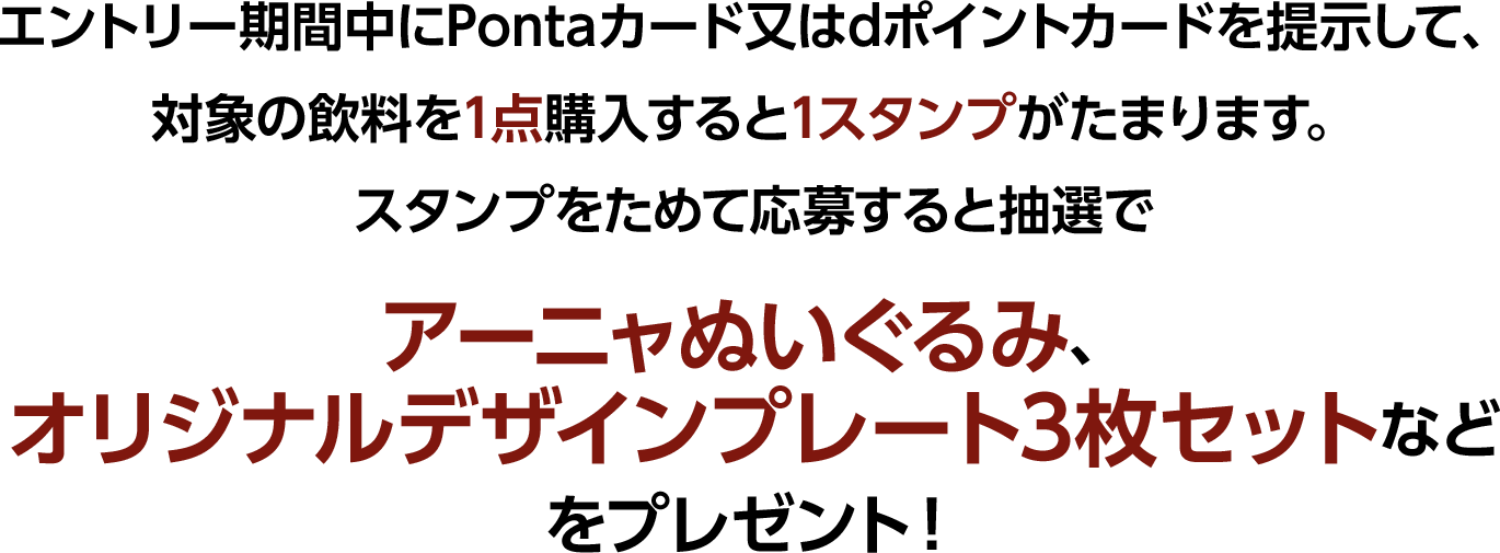 エントリー期間中にPontaカード又はdポイントカードを提示して、対象の飲料を1点購入すると1スタンプがたまります。スタンプをためて応募すると抽選でアーニャぬいぐるみ、オリジナルデザインプレート3枚セットなどをプレゼント！