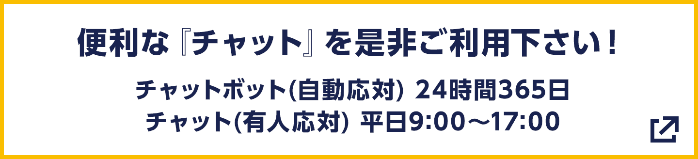 便利な『チャット』を是非ご利用下さい! チャットボット(自動応対) 24時間365日/チャット(有人応対) 平日9:00〜17:00