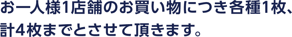 お一人様1店舗のお買い物につき各種1枚、計4枚までとさせて頂きます。