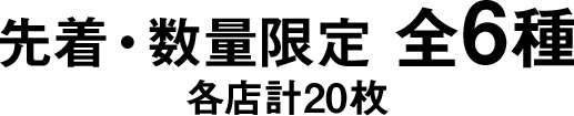 先着・数量限定 全6種 各店計20枚