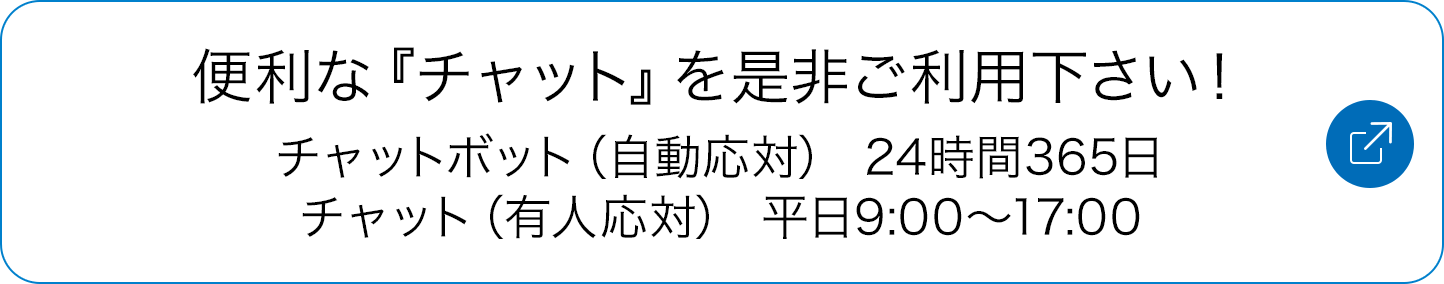 便利な『チャット』を是非ご利用下さい！チャットボット（自動応対） 24時間365日／チャット（有人応対） 平日9:00～17:00