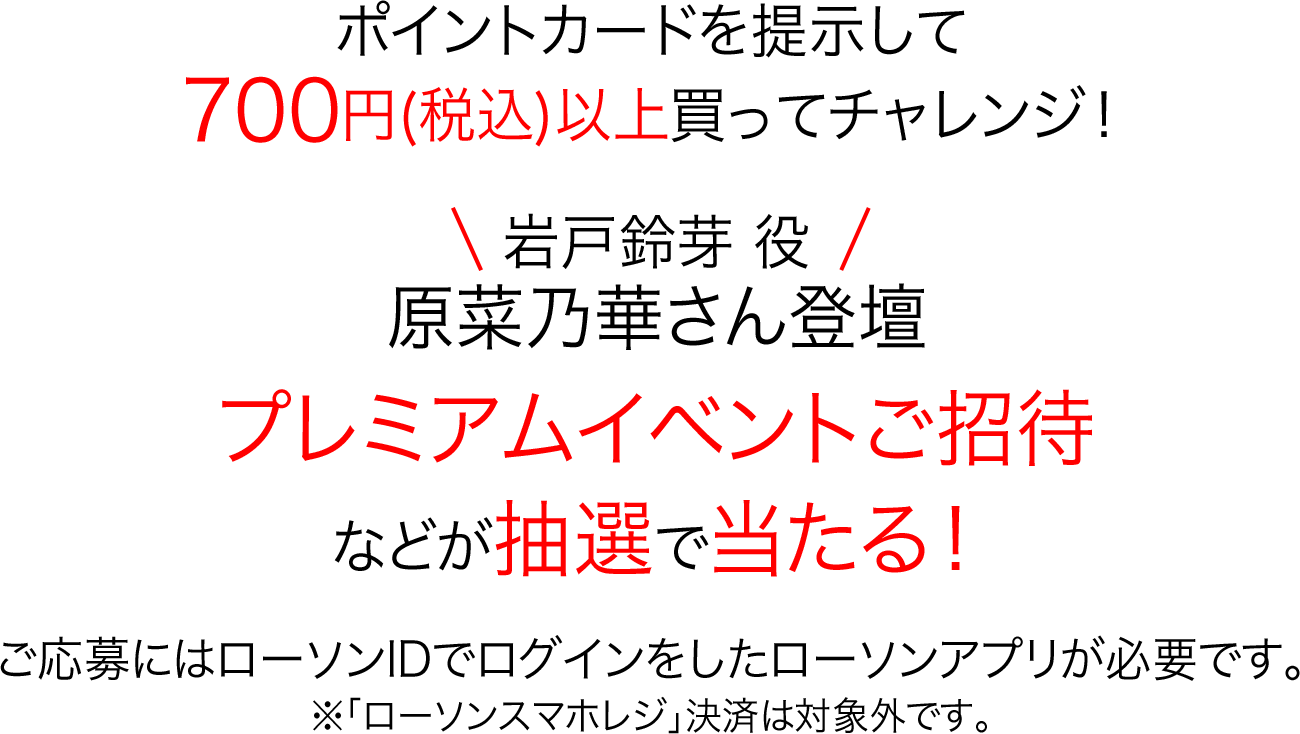 ポイントカードを提示して700円(税込)以上買ってチャレンジ！岩戸鈴芽 役 原菜乃華さん登壇 プレミアムイベントご招待などが抽選で当たる！ご応募にはローソンIDでログインをしたローソンアプリが必要です。※「ローソンスマホレジ」決済は対象外です。