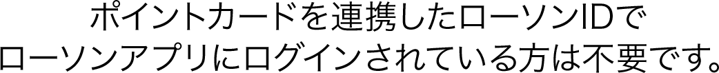 ポイントカードを連携したローソンIDでローソンアプリにログインされている方は不要です。