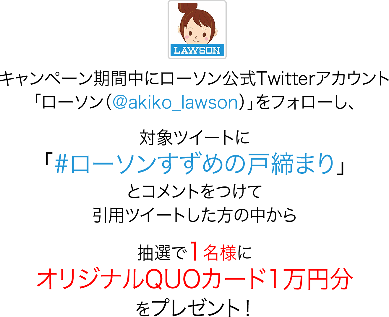 キャンペーン期間中にローソン公式Twitterアカウント「ローソン（@akiko_lawson）」をフォローし、対象ツイートに「#ローソンすずめの戸締まり」とコメントをつけて引用ツイートした方の中から抽選で1名様にオリジナルQUOカード1万円分をプレゼント！