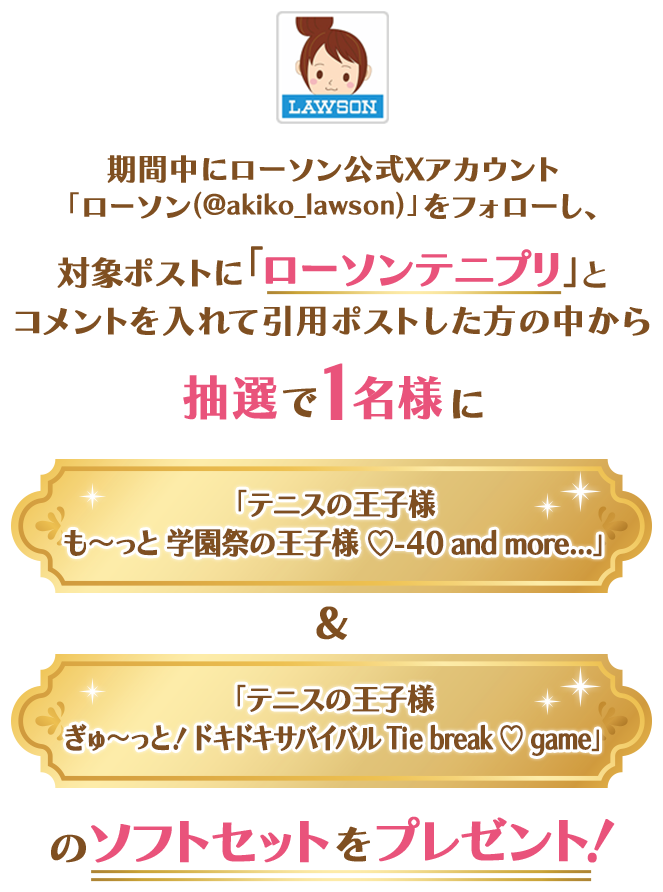 期間中にローソン公式Xアカウント「ローソン(@akiko_lawson)」をフォローし、対象ポストに「ローソンテニプリ」とコメントを入れて引用ポストした方の中から抽選で1名様に「テニスの王子様 も〜っと 学園祭の王子様 ♡-40 and more...」&「テニスの王子様 ぎゅ〜っと！ ドキドキサバイバル Tie break ♡ game」のソフトセットをプレゼント！