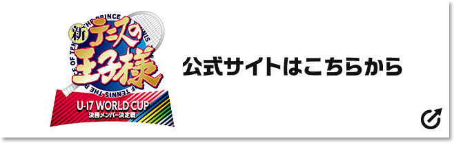 新テニスの王子様 U-17 WORLD CUP 決勝メンバー決定戦 公式サイトはこちら 別ウィンドウで開きます