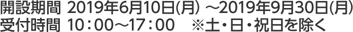 開設期間 2019年6月10日(月）～2019年9月30日(月）受付時間 10：00～17：00　※土・日・祝日を除く