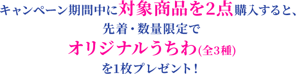 キャンペーン期間中に対象商品を2点購入すると、先着・数量限定でオリジナルうちわ(全3種)を1枚プレゼント！