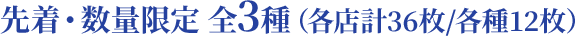 先着・数量限定 全3種（各店計36枚/各種12枚）