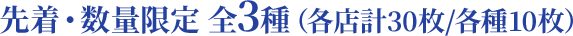 先着・数量限定 全3種（各店計30枚/各種10枚）