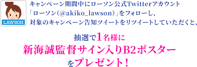 キャンペーン期間中にローソン公式Twitterアカウント「ローソン（@akiko_lawson）」をフォローし、対象のキャンペーン告知ツイートをリツイートしていただくと、抽選で1名様に新海誠監督サイン入りB2ポスターをプレゼント！