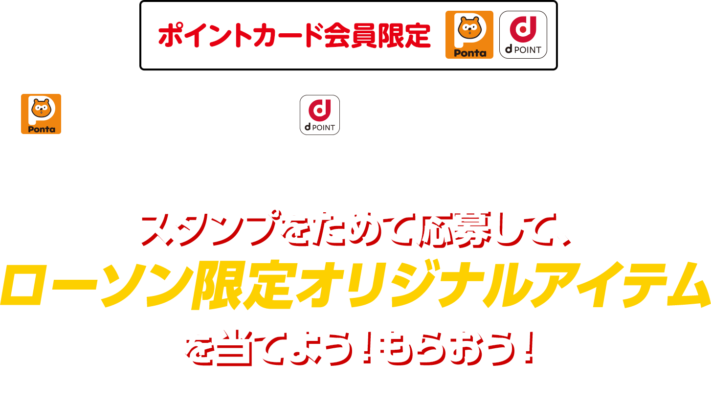 Pontaカード又はdポイントカードを提示して、対象商品を1点購入すると1スタンプがたまります。スタンプをためて応募して、ローソン限定オリジナルアイテムを当てよう！もらおう！※このスタンプはPontaポイント・dポイントではございません。