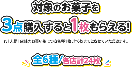 対象のお菓子を3点購入すると1枚もらえる！ お1人様1店舗のお買い物につき各種1枚、計6枚までとさせていただきます。 全6種 各店計24枚