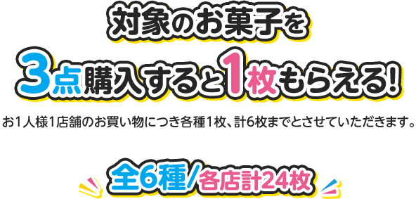 対象のお菓子を3点購入すると1枚もらえる！ お1人様1店舗のお買い物につき各種1枚、計6枚までとさせていただきます。 全6種 各店計24枚