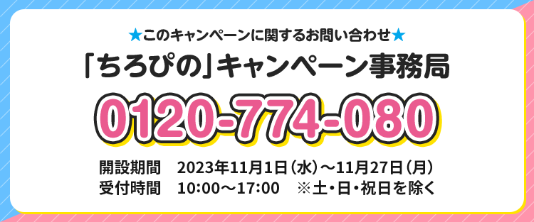 このキャンペーンに関するお問い合わせ 「ちろぴの」キャンペーン事務局 0120-774-080 開設期間 2023年11月1日(水)〜11月27日(月) 受付時間 10:00〜17:00 ※土・日・祝日を除く