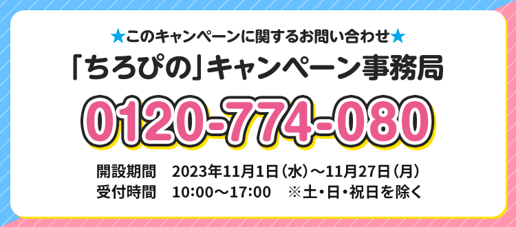 このキャンペーンに関するお問い合わせ 「ちろぴの」キャンペーン事務局 0120-774-080 開設期間 2023年11月1日(水)〜11月27日(月) 受付時間 10:00〜17:00 ※土・日・祝日を除く