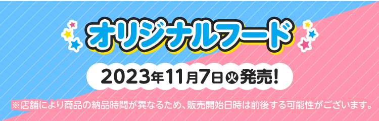 オリジナルフード 2023年11月7日(火)発売！ ※店舗により商品の納品時間が異なるため、販売開始日時は前後する可能性がございます。