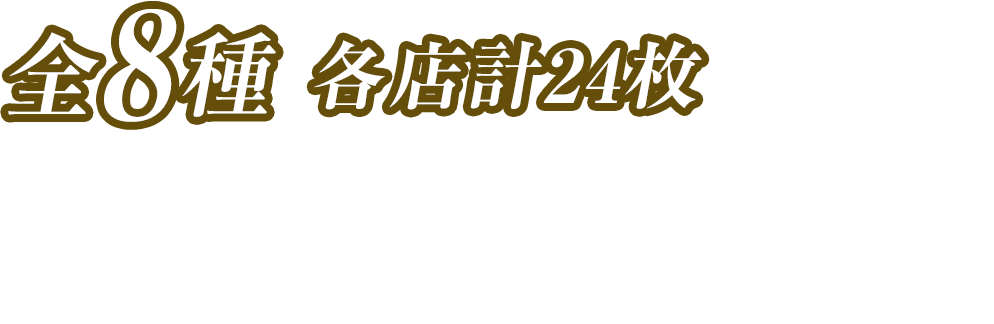 全8種 各店計24枚　お1人様1店舗のお買い物につき各種1枚、計8枚までとさせていただきます。