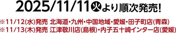 2025/11/11(火)より順次発売！ ※11/12(水)発売 北海道・九州・中国地域・愛媛・田子町店(青森) ※11/13(木)発売 江津敬川店(島根)・内子五十崎インター店(愛媛)