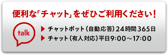便利な「チャット」をぜひご利用ください！チャットボット（自動応答）24時間365日 チャット（有人対応）平日9:00〜17:00