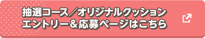 抽選コース／オリジナルクッション　エントリー＆応募ページはこちら