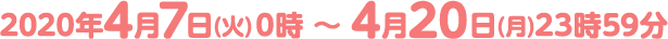 2020年4月7日(火)0時 ～ 4月20日(月)23時59分
