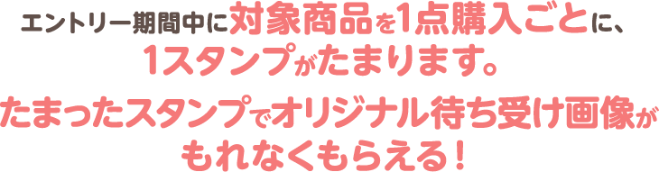 エントリー期間中に対象商品を1点購入ごとに、1スタンプがたまります。たまったスタンプでオリジナル待ち受け画像がもれなくもらえる！