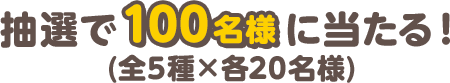 抽選で100名様に当たる！(全5種×各20名様)