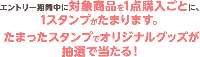 エントリー期間中に対象商品を1点購入ごとに、1スタンプがたまります。たまったスタンプでオリジナルグッズが抽選で当たる！