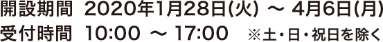 開設期間 2020年1月28日(火) ～ 4月6日(月)　受付時間 10:00～17:00  ※土・日・祝日を除く