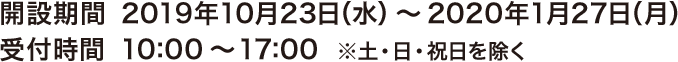 開設期間 2019年10月20日（日）～2020年1月27日（月）　受付時間 10:00～17:00  ※土・日・祝日を除く（10/20(日)は臨時開設致します。）