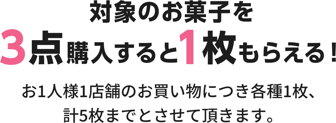 対象のお菓子を3点購入すると1枚もらえる！お1人様1店舗のお買い物につき各種1枚、計5枚までとさせて頂きます。