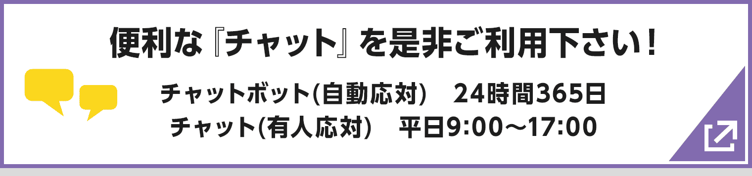 便利な『チャット』を是非ご利用下さい! チャットボット(自動応対) 24時間365日/チャット(有人応対) 平日9:00〜17:00