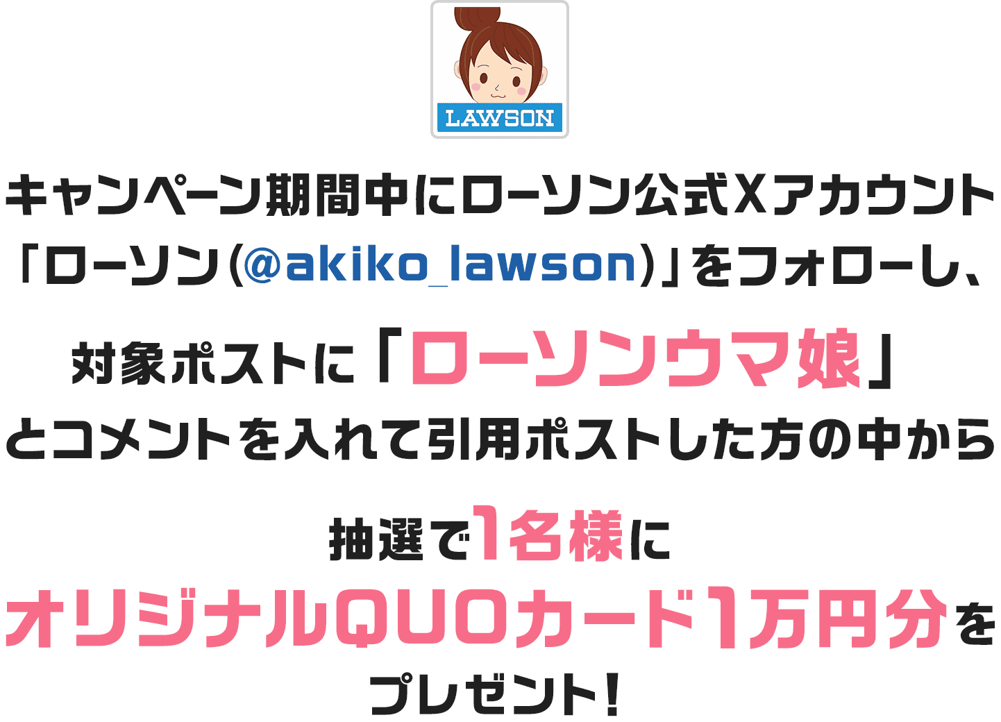 キャンペーン期間中にローソン公式Xアカウント「ローソン（@akiko_lawson）」をフォローし、対象ポストに「ローソンウマ娘」とコメントを入れて引用ポストした方の中から抽選で1名様にオリジナルQUOカード1万円分をプレゼント！