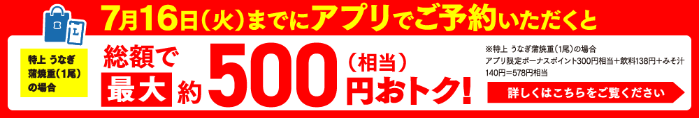 7/22（土）までにアプリでご予約いただくとうなぎ蒲焼重（2尾）の場合総顧で最大約1,200円（相当）詳しくはこちらはおトク！※極みうなぎ蒲焼重（2尾）の場合アプリ予約ポイント1,000円相当＋飲料138円＋みそ汁140円＝1,278円相当